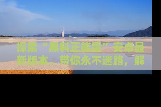 探索“黑料正能量”安卓最新版本，带你永不迷路，解锁无尽秘密！