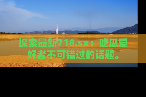 探索最新718.sx：吃瓜爱好者不可错过的话题。