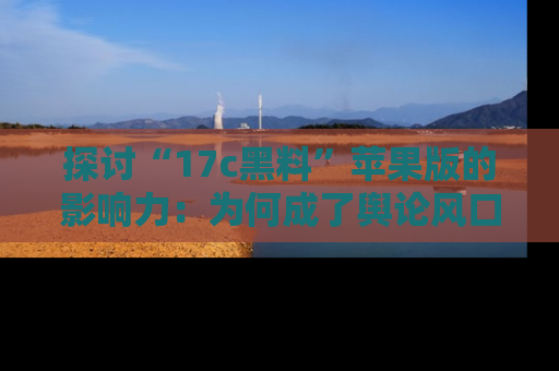 探讨“17c黑料”苹果版的影响力：为何成了舆论风口？