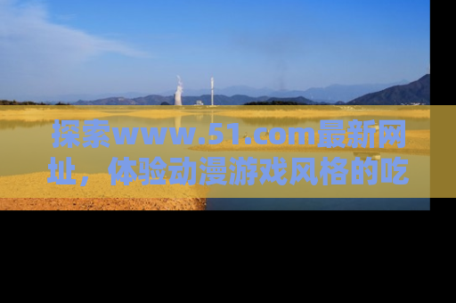 探索www.51.com最新网址，体验动漫游戏风格的吃瓜乐趣！