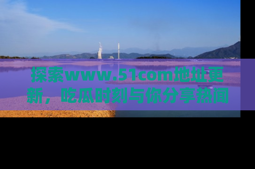 探索www.51com地址更新，吃瓜时刻与你分享热闻