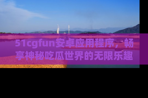 51cgfun安卓应用程序，畅享神秘吃瓜世界的无限乐趣！
