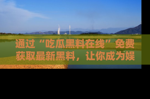 通过“吃瓜黑料在线”免费获取最新黑料，让你成为娱乐圈的内幕专家！