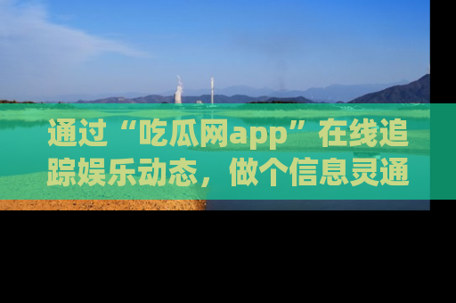 通过“吃瓜网app”在线追踪娱乐动态，做个信息灵通的吃瓜群众！