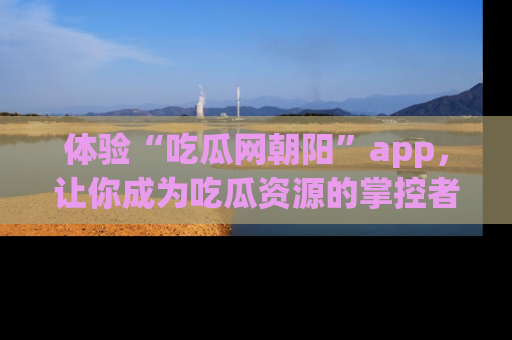 体验“吃瓜网朝阳”app，让你成为吃瓜资源的掌控者，独家资讯尽在掌握！