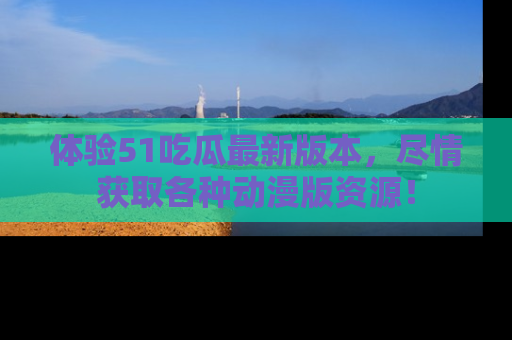 体验51吃瓜最新版本，尽情获取各种动漫版资源！
