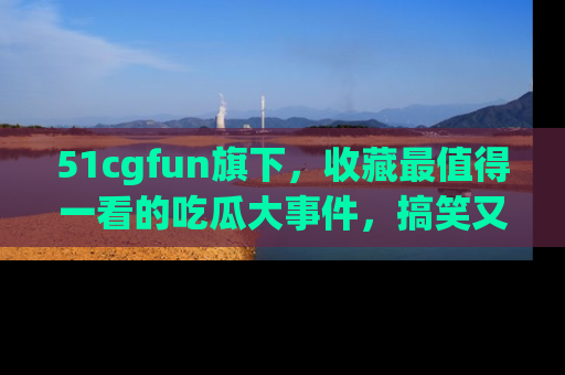 51cgfun旗下，收藏最值得一看的吃瓜大事件，搞笑又精彩！