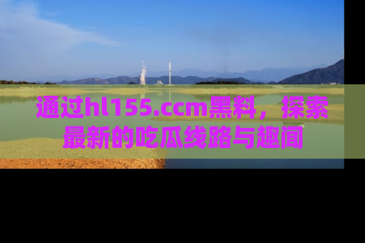 通过hl155.ccm黑料，探索最新的吃瓜线路与趣闻