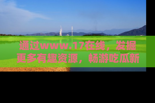 通过www.17在线，发掘更多有趣资源，畅游吃瓜新闻海洋