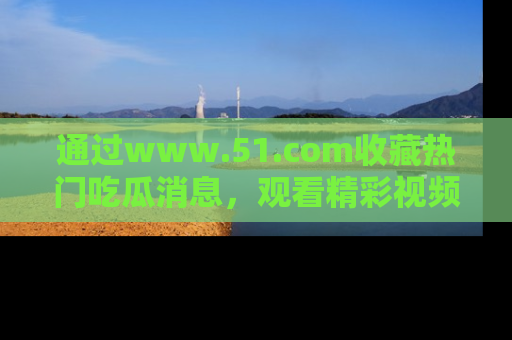 通过www.51.com收藏热门吃瓜消息，观看精彩视频与段子！
