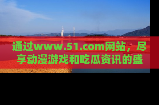 通过www.51.com网站，尽享动漫游戏和吃瓜资讯的盛宴！