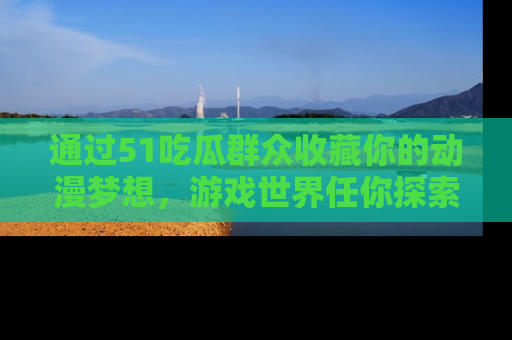 通过51吃瓜群众收藏你的动漫梦想，游戏世界任你探索
