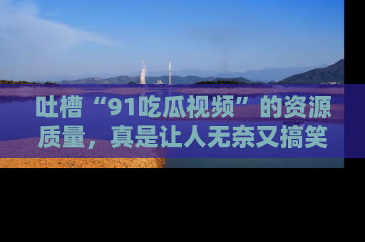 吐槽“91吃瓜视频”的资源质量，真是让人无奈又搞笑！
