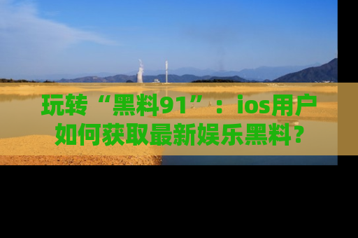 玩转“黑料91”:ios用户如何获取最新娱乐黑料?