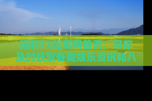 玩转17吃瓜网首页,带你及时获取各类娱乐资讯和八卦故事!