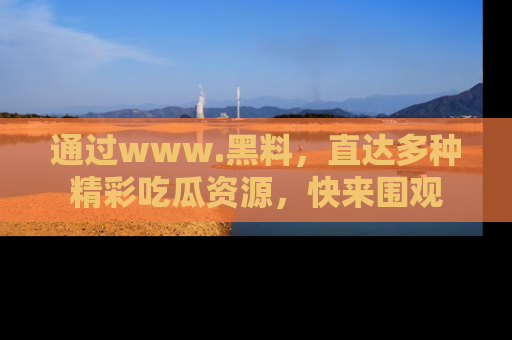 通过www.黑料，直达多种精彩吃瓜资源，快来围观