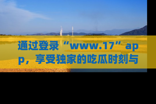通过登录“www.17”app，享受独家的吃瓜时刻与娱乐资讯！