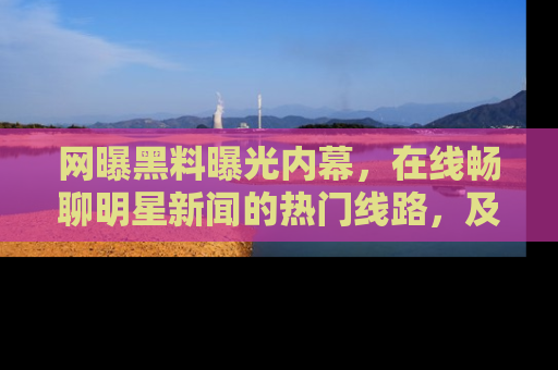 网曝黑料曝光内幕,在线畅聊明星新闻的热门线路,及时掌握最新消息!