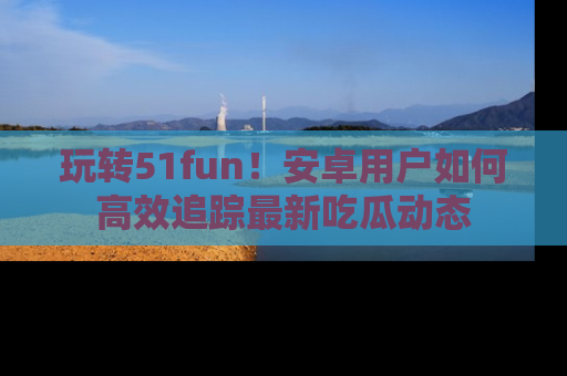 玩转51fun!安卓用户如何高效追踪最新吃瓜动态