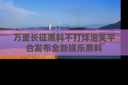 万里长征黑料不打烊泡芙平台发布全新娱乐黑料
