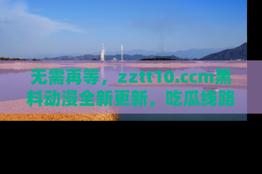 无需再等,zztt10.ccm黑料动漫全新更新,吃瓜线路佛系推荐!