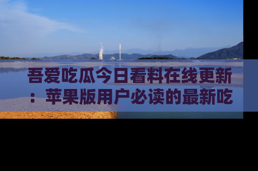 吾爱吃瓜今日看料在线更新:苹果版用户必读的最新吃瓜技巧