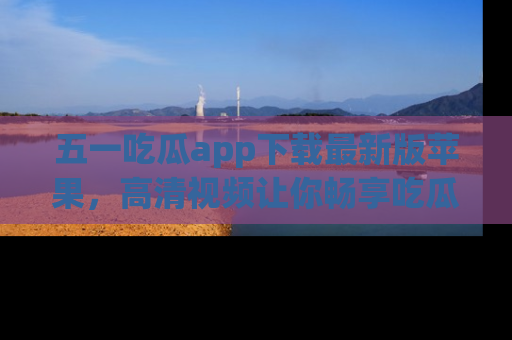 五一吃瓜app下载最新版苹果,高清视频让你畅享吃瓜乐趣