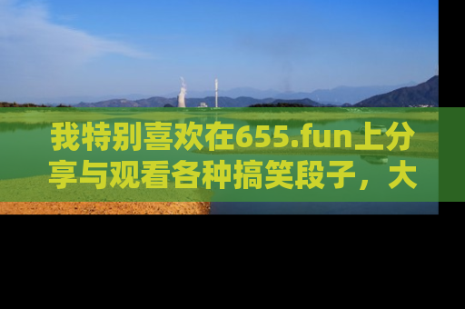 我特别喜欢在655.fun上分享与观看各种搞笑段子,大家一起来享受乐趣吧!