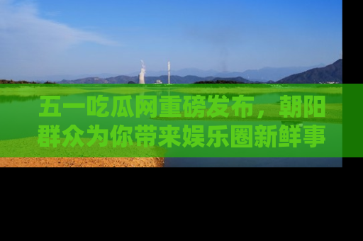 五一吃瓜网重磅发布,朝阳群众为你带来娱乐圈新鲜事!