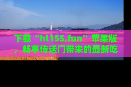 下载“hl155.fun”苹果版,畅享传送门带来的最新吃瓜资讯