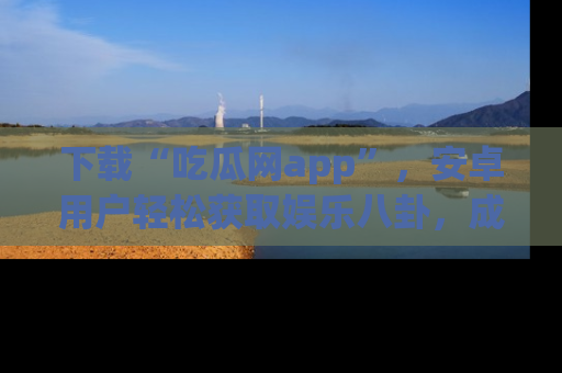 下载“吃瓜网app”,安卓用户轻松获取娱乐八卦,成为身边的知情达人!
