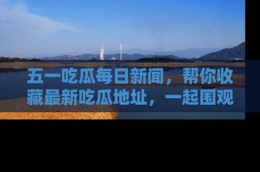 五一吃瓜每日新闻,帮你收藏最新吃瓜地址,一起围观吧!