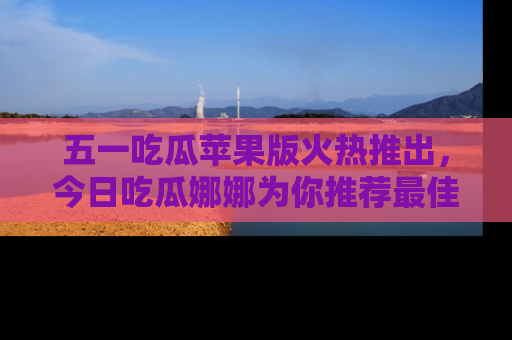 五一吃瓜苹果版火热推出,今日吃瓜娜娜为你推荐最佳美食!