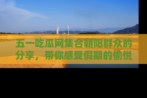五一吃瓜网集合朝阳群众的分享,带你感受假期的愉悦!