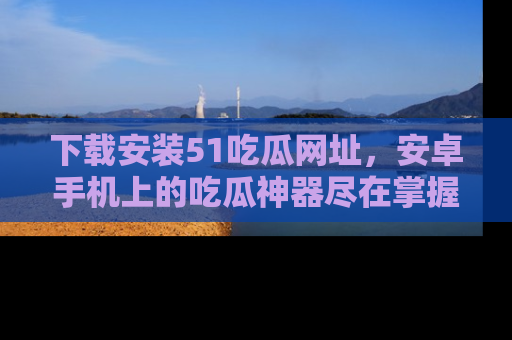 下载安装51吃瓜网址,安卓手机上的吃瓜神器尽在掌握