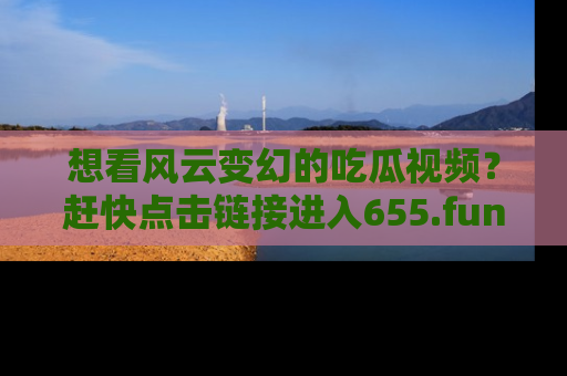 想看风云变幻的吃瓜视频？赶快点击链接进入655.fun吧！