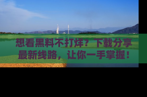 想看黑料不打烊？下载分享最新线路，让你一手掌握！