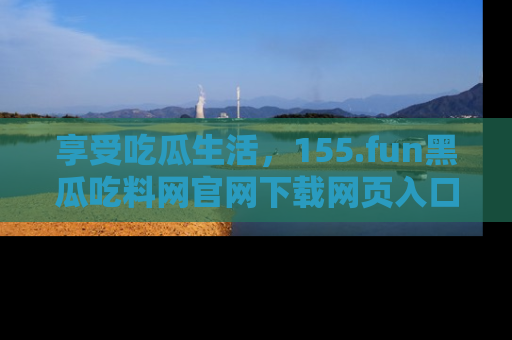 享受吃瓜生活,155.fun黑瓜吃料网官网下载网页入口全解析