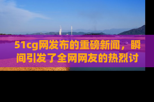 51cg网发布的重磅新闻,瞬间引发了全网网友的热烈讨论!