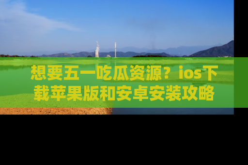 想要五一吃瓜资源？ios下载苹果版和安卓安装攻略