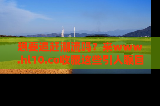 想要追赶潮流吗？来www.hl10.co收藏这些引人瞩目的新闻瞬间吧！