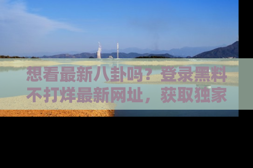 想看最新八卦吗？登录黑料不打烊最新网址，获取独家内容