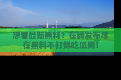 想看最新黑料？在线发布尽在黑料不打烊吃瓜网！