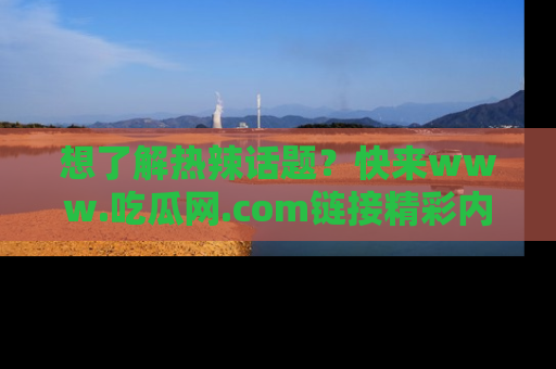 想了解热辣话题？快来www.吃瓜网.com链接精彩内容！