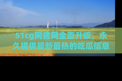 51cg网官网全面升级,永久提供最新最热的吃瓜信息,助你永远走在潮流前端!