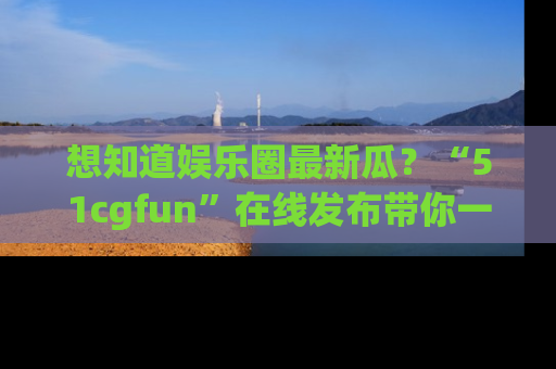 想知道娱乐圈最新瓜？“51cgfun”在线发布带你一探究竟！