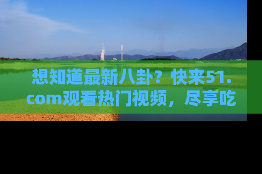 想知道最新八卦？快来51.com观看热门视频，尽享吃瓜乐趣！