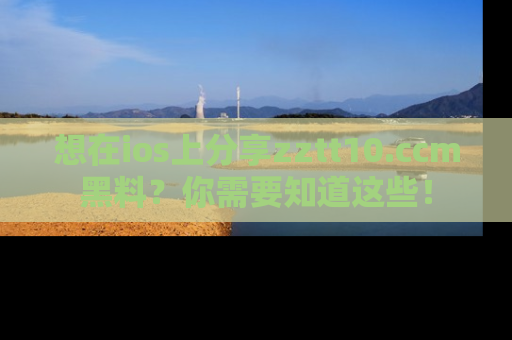 想在ios上分享zztt10.ccm黑料？你需要知道这些！