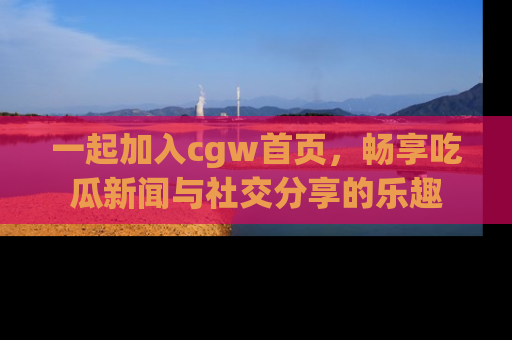 一起加入cgw首页，畅享吃瓜新闻与社交分享的乐趣