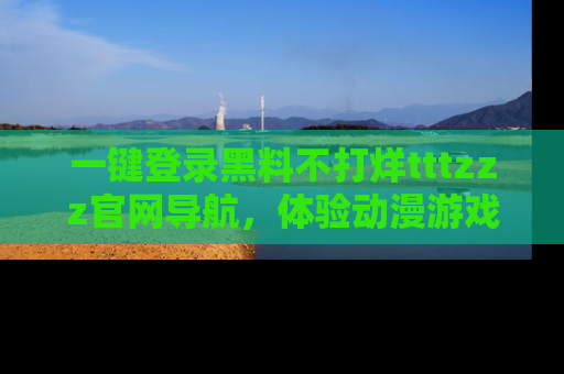 一键登录黑料不打烊tttzzz官网导航，体验动漫游戏风格黑料盛宴